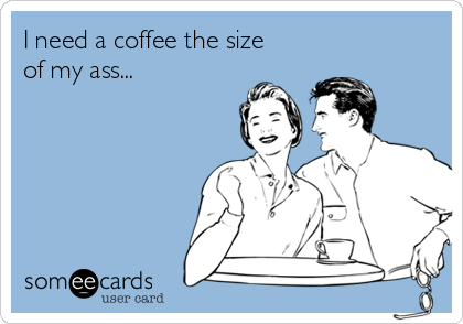 I need a coffee the size
of my ass...