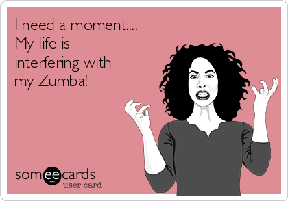 I need a moment....
My life is
interfering with
my Zumba!