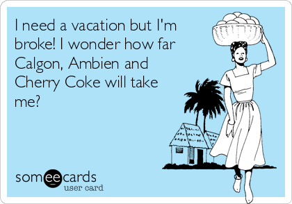 I need a vacation but I'm
broke! I wonder how far 
Calgon, Ambien and
Cherry Coke will take
me?