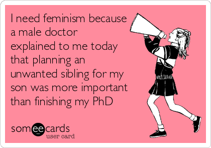 I need feminism because
a male doctor
explained to me today
that planning an
unwanted sibling for my
son was more important
than finishing my PhD