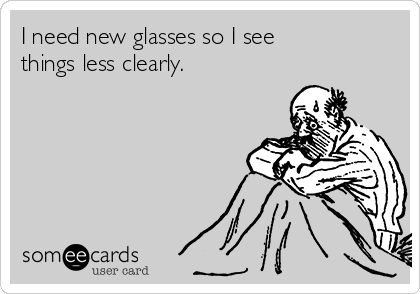 I need new glasses so I see
things less clearly.