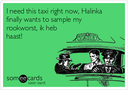I need this taxi right now, Halinka
finally wants to sample my
rookworst, ik heb
haast!