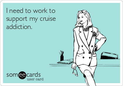 I need to work to
support my cruise
addiction.