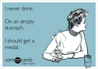 I never drink.  

On an empty
stomach. 

I should get a
medal.