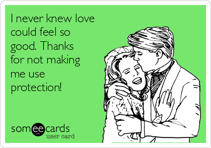 I never knew love
could feel so
good. Thanks
for not making
me use
protection!
