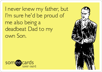 I never knew my father, but
I'm sure he'd be proud of
me also being a
deadbeat Dad to my
own Son. 