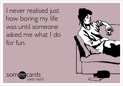 I never realised just
how boring my life
was until someone
asked me what I do
for fun.