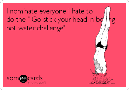 I nominate everyone i hate to
do the " Go stick your head in boiling
hot water challenge"