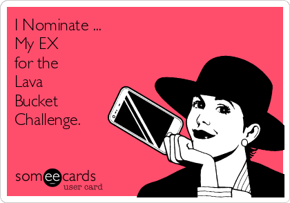 I Nominate ...         
My EX 
for the 
Lava
Bucket 
Challenge.
