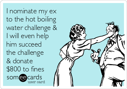 I nominate my ex
to the hot boiling
water challenge &
I will even help
him succeed
the challenge
& donate
$800 to fines