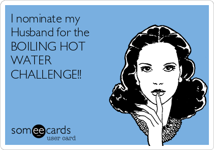 I nominate my
Husband for the
BOILING HOT
WATER
CHALLENGE!! 
