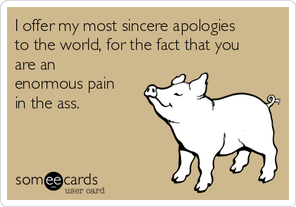 I offer my most sincere apologies
to the world, for the fact that you
are an
enormous pain
in the ass.