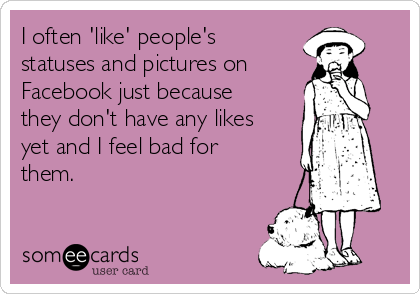 I often 'like' people's
statuses and pictures on
Facebook just because
they don't have any likes
yet and I feel bad for
them.