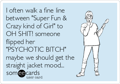 I often walk a fine line
between "Super Fun &
Crazy kind of Girl" to 
OH SHIT! someone
flipped her
"PSYCHOTIC BITCH"
maybe we should get the
straight jacket mood...