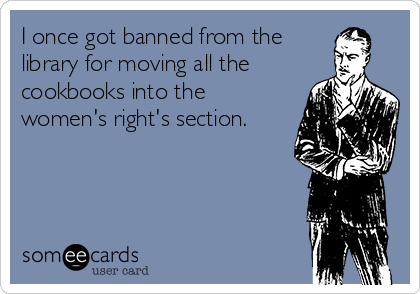I once got banned from the
library for moving all the
cookbooks into the
women's right's section.