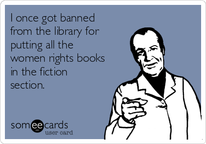 I once got banned
from the library for
putting all the
women rights books
in the fiction
section.