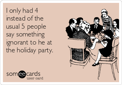 I only had 4
instead of the
usual 5 people
say something
ignorant to he at
the holiday party.