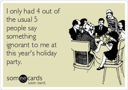 I only had 4 out of
the usual 5
people say
something
ignorant to me at
this year's holiday
party.