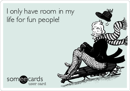 I only have room in my
life for fun people!
