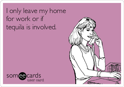 I only leave my home
for work or if
tequila is involved.