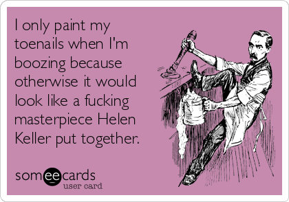 I only paint my
toenails when I'm
boozing because
otherwise it would
look like a fucking
masterpiece Helen
Keller put together. 
