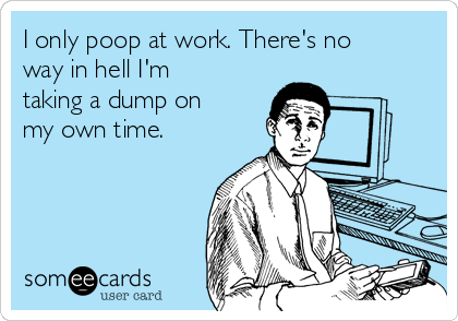 I only poop at work. There's no
way in hell I'm
taking a dump on
my own time.