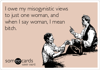 I owe my misogynistic views
to just one woman, and
when I say woman, I mean
bitch.