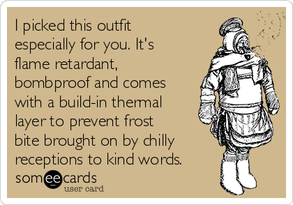 I picked this outfit
especially for you. It's
flame retardant,
bombproof and comes
with a build-in thermal
layer to prevent frost
bite brought on by chilly
receptions to kind words.