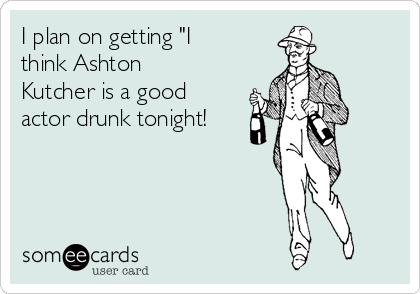 I plan on getting "I
think Ashton
Kutcher is a good
actor drunk tonight!