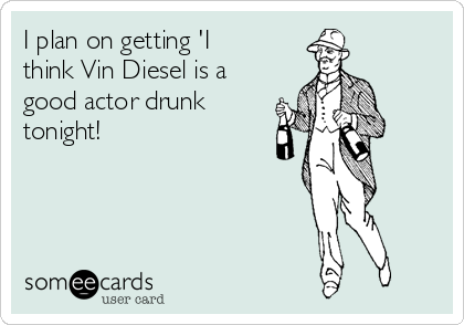 I plan on getting 'I
think Vin Diesel is a
good actor drunk
tonight!