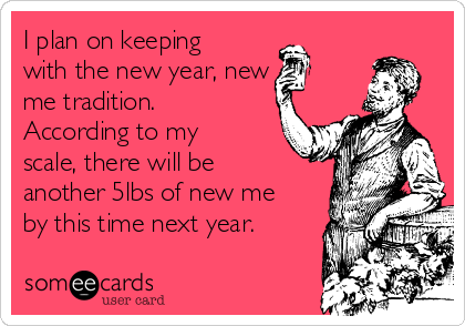 I plan on keeping
with the new year, new
me tradition.
According to my
scale, there will be
another 5lbs of new me
by this time next year.