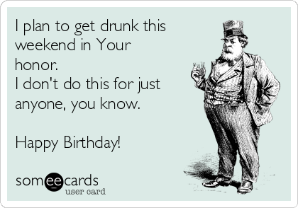 I plan to get drunk this
weekend in Your
honor.
I don't do this for just
anyone, you know.

Happy Birthday!