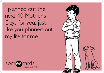 I planned out the
next 40 Mother's
Days for you, just
like you planned out
my life for me. 