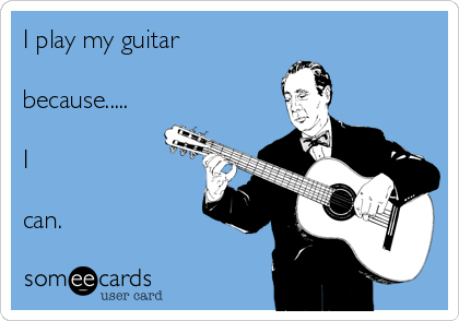 I play my guitar 

because.....

I

can.