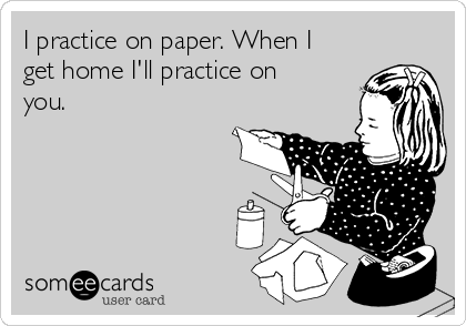 I practice on paper. When I
get home I'll practice on
you.
