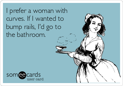 I prefer a woman with
curves. If I wanted to
bump rails, I'd go to
the bathroom.