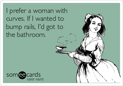 I prefer a woman with
curves. If I wanted to
bump rails, I'd got to
the bathroom.