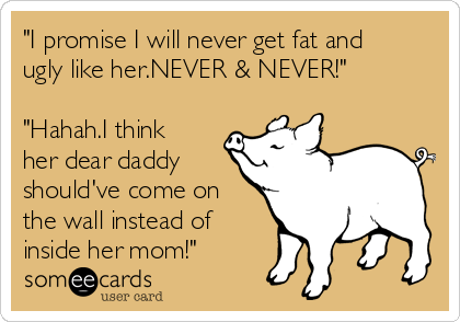 "I promise I will never get fat and
ugly like her.NEVER & NEVER!"

"Hahah.I think
her dear daddy
should've come on
the wall instead of
inside her mom!"