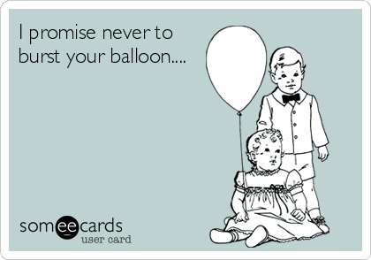 I promise never to
burst your balloon....