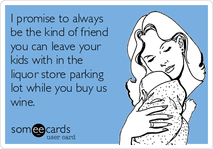 I promise to always
be the kind of friend
you can leave your
kids with in the
liquor store parking
lot while you buy us
wine.