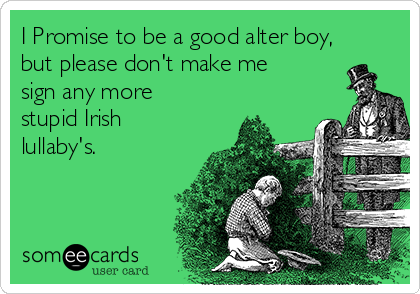 I Promise to be a good alter boy,
but please don't make me
sign any more
stupid Irish
lullaby's.