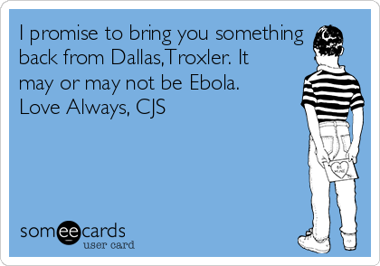 I promise to bring you something
back from Dallas,Troxler. It
may or may not be Ebola.
Love Always, CJS 