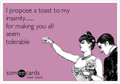 I propose a toast to my 
insanity.......
for making you all
seem
tolerable