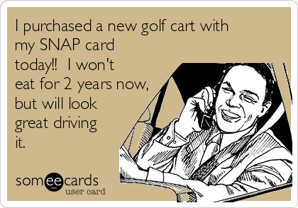 I purchased a new golf cart with
my SNAP card
today!!  I won't
eat for 2 years now,
but will look
great driving
it. 