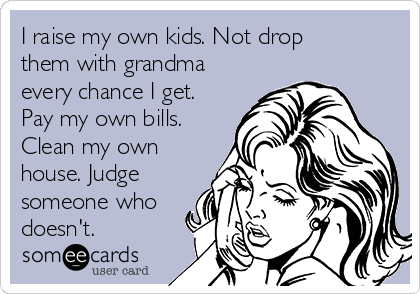I raise my own kids. Not drop
them with grandma
every chance I get.
Pay my own bills.
Clean my own
house. Judge
someone who
doesn't. 
