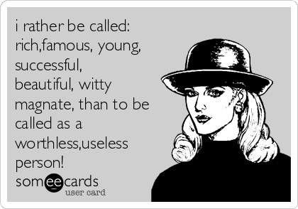 i rather be called:
rich,famous, young,
successful,
beautiful, witty
magnate, than to be
called as a
worthless,useless
person!