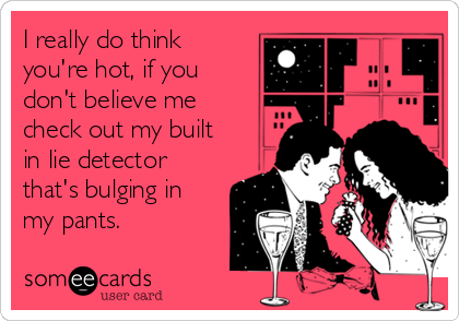 I really do think
you're hot, if you
don't believe me
check out my built
in lie detector
that's bulging in
my pants.