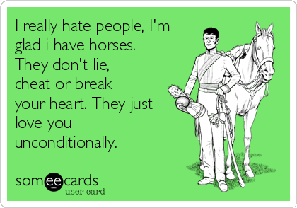 I really hate people, I'm
glad i have horses.
They don't lie,
cheat or break
your heart. They just
love you
unconditionally. 
