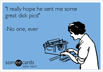 "I really hope he sent me some
great dick pics!"

-No one, ever