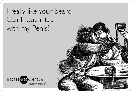 I really like your beard.
Can I touch it.....
with my Penis?